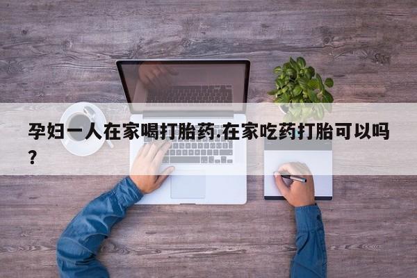 私人打胎药大月份胎停药孕妇一人在家喝打胎药.在家吃药打胎可以吗？