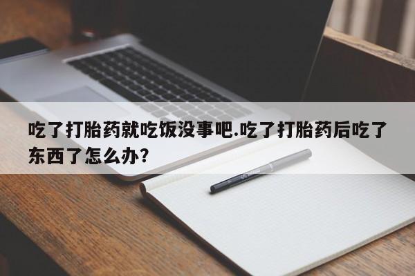 私人打胎药大月份胎停药吃了打胎药就吃饭没事吧.吃了打胎药后吃了东西了怎么办？