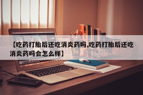 私人打胎药大月份胎停药【吃药打胎后还吃消炎药吗,吃药打胎后还吃消炎药吗会怎么样】