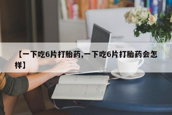 私人打胎药大月份胎停药【一下吃6片打胎药,一下吃6片打胎药会怎样】