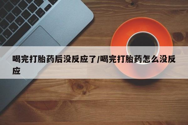 私人打胎药大月份胎停药喝完打胎药后没反应了/喝完打胎药怎么没反应