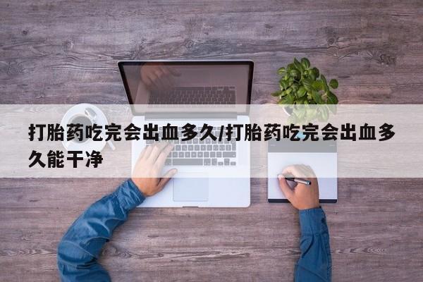 私人打胎药大月份胎停药打胎药吃完会出血多久/打胎药吃完会出血多久能干净