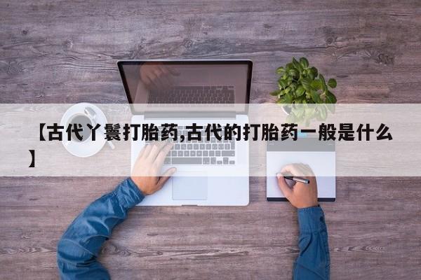 私人打胎药大月份胎停药【古代丫鬟打胎药,古代的打胎药一般是什么】