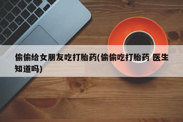 私人打胎药大月份胎停药偷偷给女朋友吃打胎药(偷偷吃打胎药 医生知道吗)