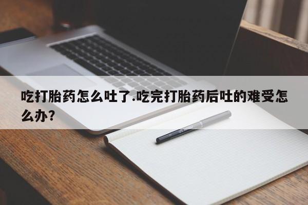 私人打胎药大月份胎停药吃打胎药怎么吐了.吃完打胎药后吐的难受怎么办？