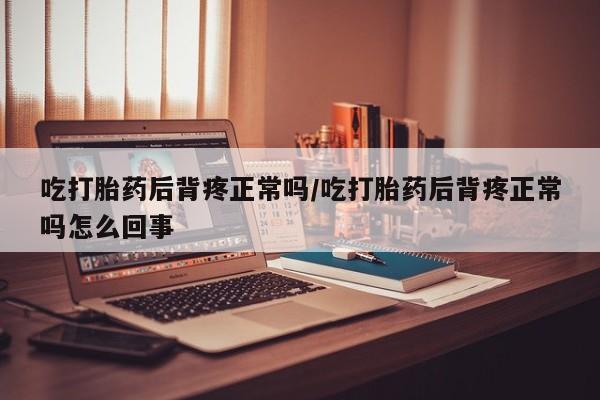 私人打胎药大月份胎停药吃打胎药后背疼正常吗/吃打胎药后背疼正常吗怎么回事