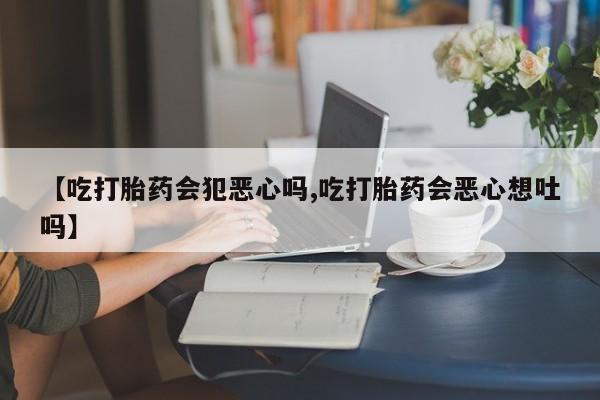 私人打胎药大月份胎停药【吃打胎药会犯恶心吗,吃打胎药会恶心想吐吗】