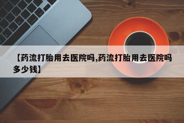 私人打胎药大月份胎停药【药流打胎用去医院吗,药流打胎用去医院吗多少钱】