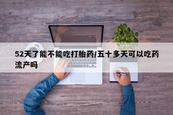 私人打胎药大月份胎停药52天了能不能吃打胎药/五十多天可以吃药流产吗