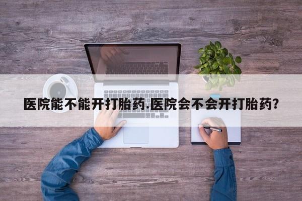 私人打胎药大月份胎停药医院能不能开打胎药.医院会不会开打胎药？