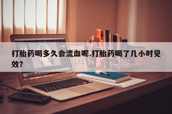 私人打胎药大月份胎停药打胎药喝多久会流血呢.打胎药喝了几小时见效？
