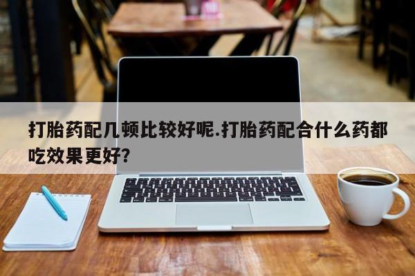私人打胎药大月份胎停药打胎药配几顿比较好呢.打胎药配合什么药都吃效果更好？