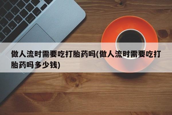 私人打胎药大月份胎停药做人流时需要吃打胎药吗(做人流时需要吃打胎药吗多少钱)