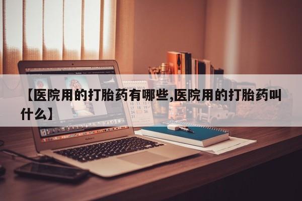 私人打胎药大月份胎停药【医院用的打胎药有哪些,医院用的打胎药叫什么】