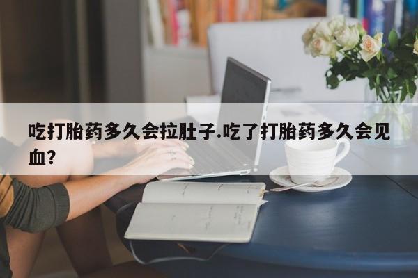 私人打胎药大月份胎停药吃打胎药多久会拉肚子.吃了打胎药多久会见血？