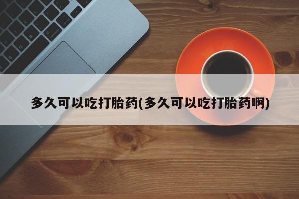 私人打胎药大月份胎停药多久可以吃打胎药(多久可以吃打胎药啊)