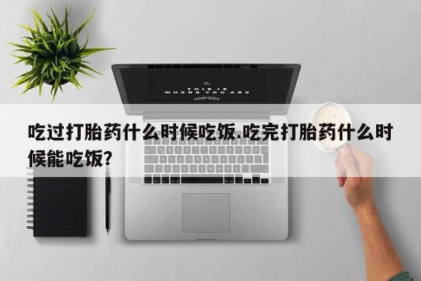 私人打胎药大月份胎停药吃过打胎药什么时候吃饭.吃完打胎药什么时候能吃饭？