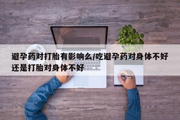 私人打胎药大月份胎停药避孕药对打胎有影响么/吃避孕药对身体不好还是打胎对身体不好