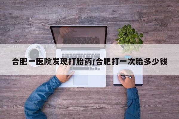 私人打胎药大月份胎停药合肥一医院发现打胎药/合肥打一次胎多少钱