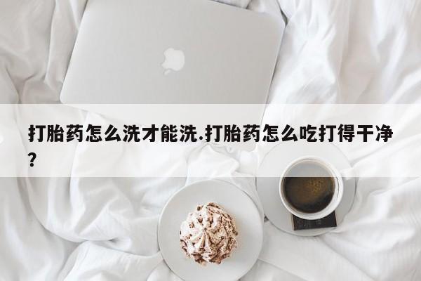 私人打胎药大月份胎停药打胎药怎么洗才能洗.打胎药怎么吃打得干净？