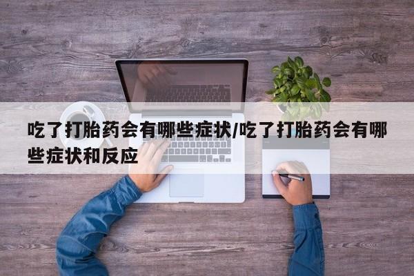 私人打胎药大月份胎停药吃了打胎药会有哪些症状/吃了打胎药会有哪些症状和反应