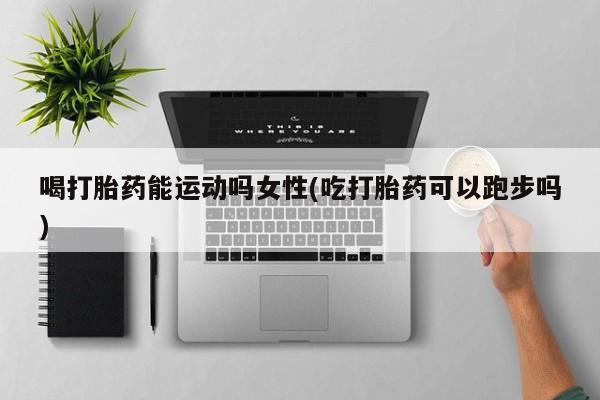 私人打胎药大月份胎停药喝打胎药能运动吗女性(吃打胎药可以跑步吗)