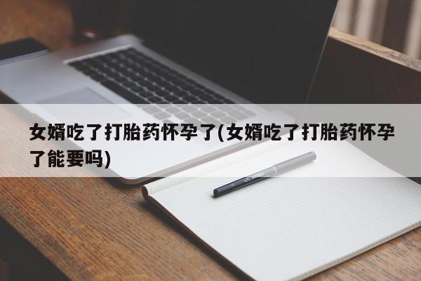 私人打胎药大月份胎停药女婿吃了打胎药怀孕了(女婿吃了打胎药怀孕了能要吗)