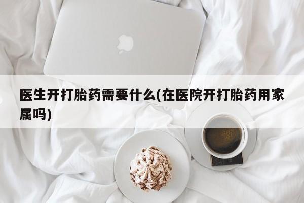 私人打胎药大月份胎停药医生开打胎药需要什么(在医院开打胎药用家属吗)
