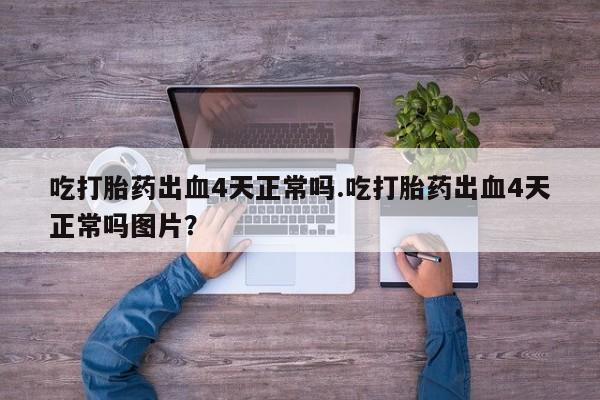 私人打胎药大月份胎停药吃打胎药出血4天正常吗.吃打胎药出血4天正常吗图片？