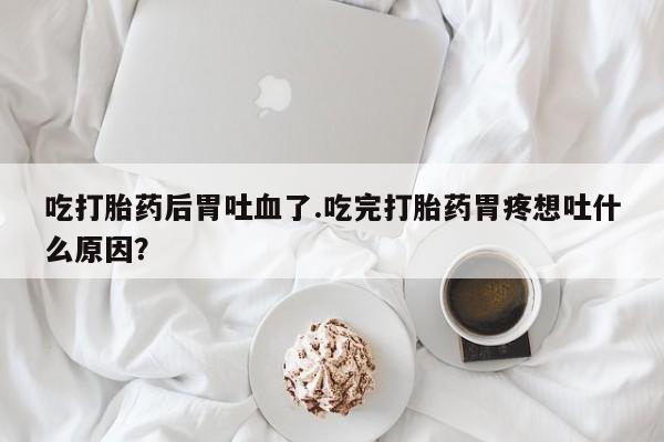 私人打胎药大月份胎停药吃打胎药后胃吐血了.吃完打胎药胃疼想吐什么原因？