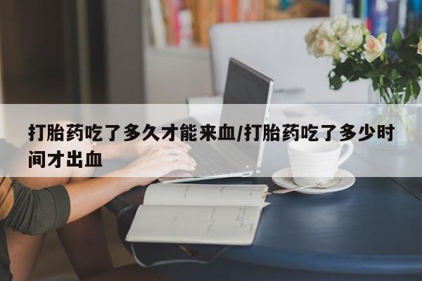 私人打胎药大月份胎停药打胎药吃了多久才能来血/打胎药吃了多少时间才出血
