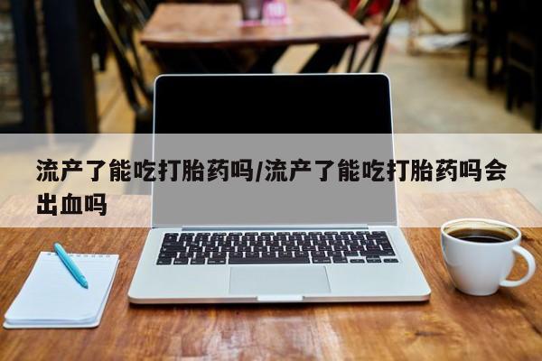 私人打胎药大月份胎停药流产了能吃打胎药吗/流产了能吃打胎药吗会出血吗
