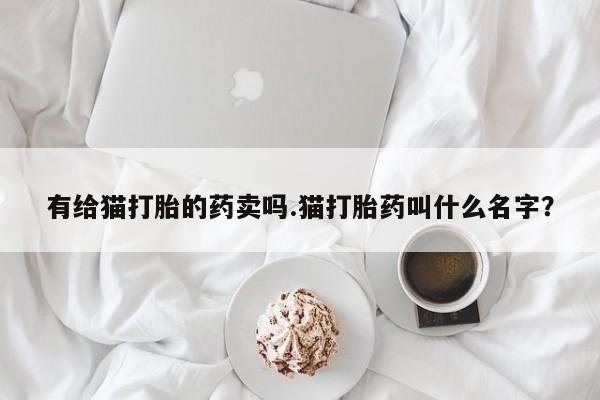 私人打胎药大月份胎停药有给猫打胎的药卖吗.猫打胎药叫什么名字？